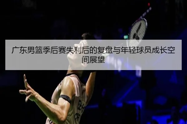 广东男篮季后赛失利后的复盘与年轻球员成长空间展望